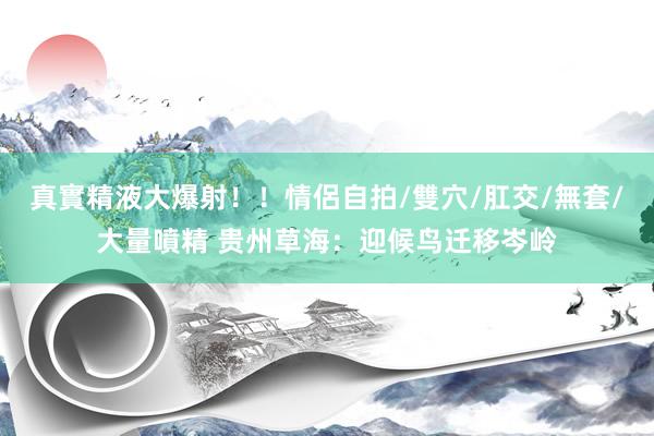 真實精液大爆射！！情侶自拍/雙穴/肛交/無套/大量噴精 贵州草海：迎候鸟迁移岑岭