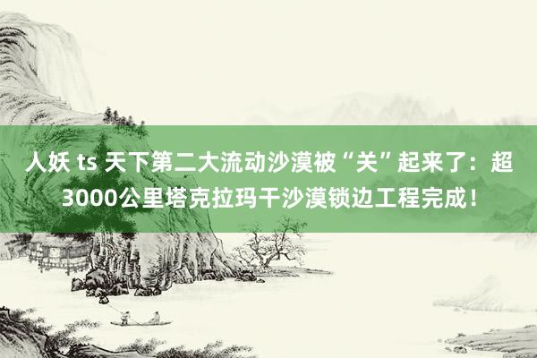 人妖 ts 天下第二大流动沙漠被“关”起来了：超3000公里塔克拉玛干沙漠锁边工程完成！