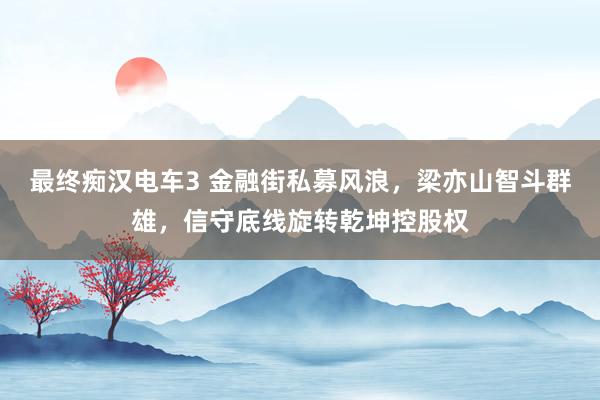 最终痴汉电车3 金融街私募风浪，梁亦山智斗群雄，信守底线旋转乾坤控股权