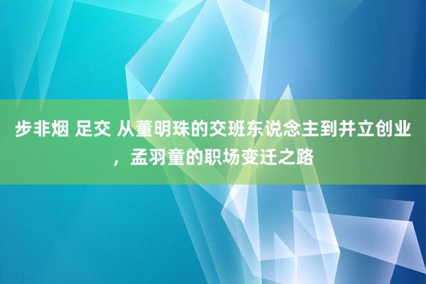 步非烟 足交 从董明珠的交班东说念主到并立创业，孟羽童的职场变迁之路