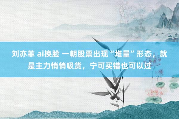 刘亦菲 ai换脸 一朝股票出现“堆量”形态，就是主力悄悄吸货，宁可买错也可以过