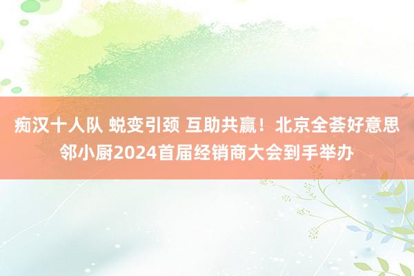 痴汉十人队 蜕变引颈 互助共赢！北京全荟好意思邻小厨2024首届经销商大会到手举办