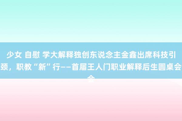 少女 自慰 学大解释独创东说念主金鑫出席科技引颈，职教“新”行——首届王人门职业解释后生圆桌会