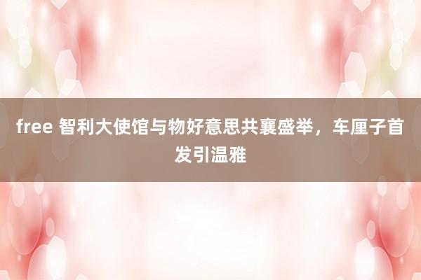 free 智利大使馆与物好意思共襄盛举，车厘子首发引温雅