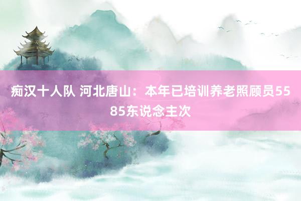 痴汉十人队 河北唐山：本年已培训养老照顾员5585东说念主次