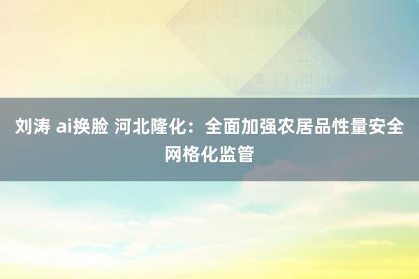 刘涛 ai换脸 河北隆化：全面加强农居品性量安全网格化监管