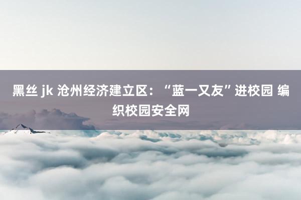 黑丝 jk 沧州经济建立区：“蓝一又友”进校园 编织校园安全网