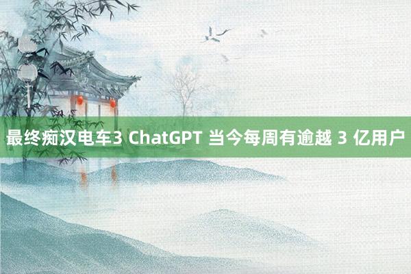 最终痴汉电车3 ChatGPT 当今每周有逾越 3 亿用户
