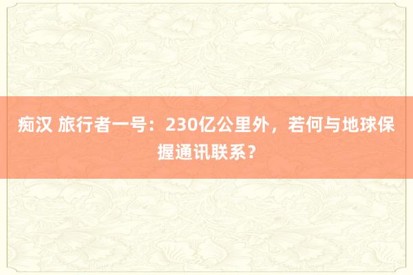 痴汉 旅行者一号：230亿公里外，若何与地球保握通讯联系？