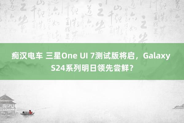 痴汉电车 三星One UI 7测试版将启，Galaxy S24系列明日领先尝鲜？