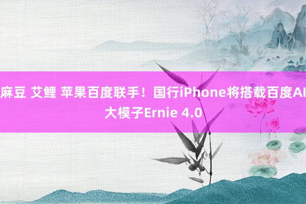 麻豆 艾鲤 苹果百度联手！国行iPhone将搭载百度AI大模子Ernie 4.0