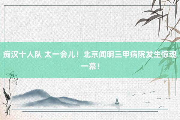 痴汉十人队 太一会儿！北京闻明三甲病院发生惊魂一幕！