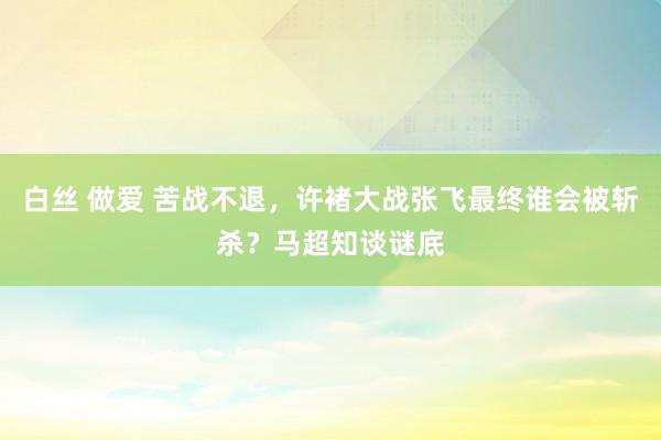 白丝 做爱 苦战不退，许褚大战张飞最终谁会被斩杀？马超知谈谜底