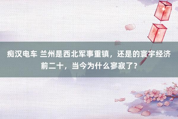 痴汉电车 兰州是西北军事重镇，还是的寰宇经济前二十，当今为什么寥寂了？