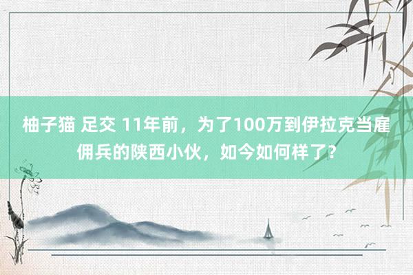 柚子猫 足交 11年前，为了100万到伊拉克当雇佣兵的陕西小伙，如今如何样了？