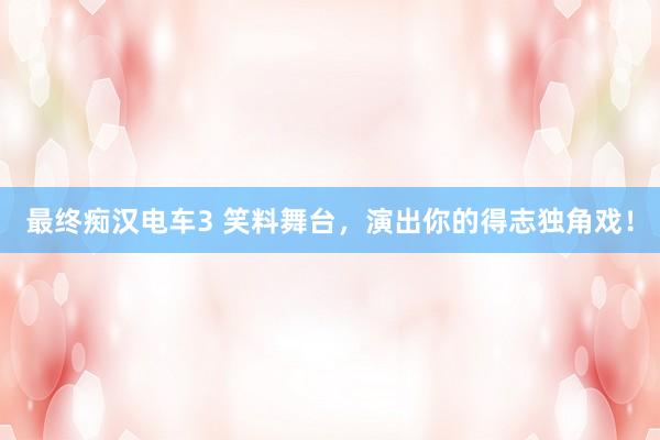 最终痴汉电车3 笑料舞台，演出你的得志独角戏！