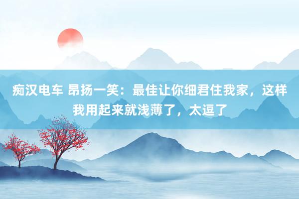 痴汉电车 昂扬一笑：最佳让你细君住我家，这样我用起来就浅薄了，太逗了
