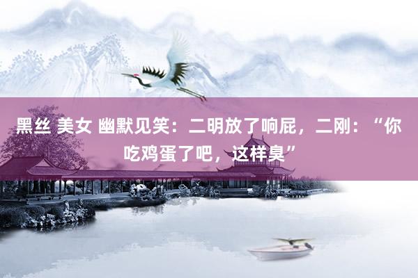 黑丝 美女 幽默见笑：二明放了响屁，二刚：“你吃鸡蛋了吧，这样臭”