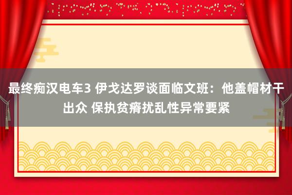 最终痴汉电车3 伊戈达罗谈面临文班：他盖帽材干出众 保执贫瘠扰乱性异常要紧