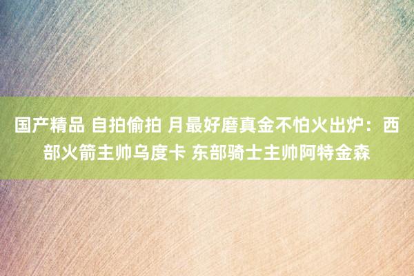 国产精品 自拍偷拍 月最好磨真金不怕火出炉：西部火箭主帅乌度卡 东部骑士主帅阿特金森