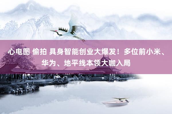 心电图 偷拍 具身智能创业大爆发！多位前小米、华为、地平线本领大咖入局