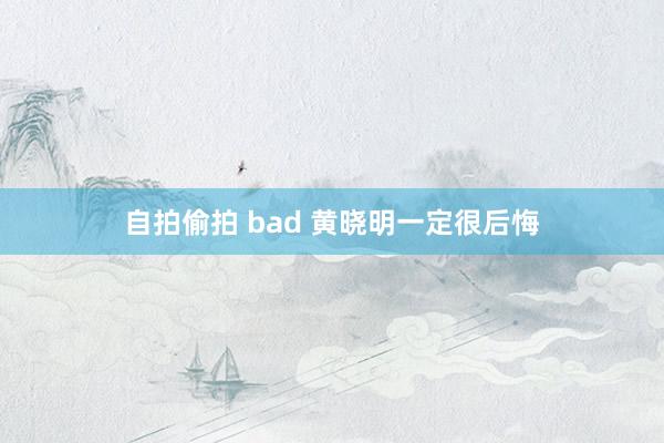 自拍偷拍 bad 黄晓明一定很后悔
