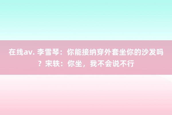 在线av. 李雪琴：你能接纳穿外套坐你的沙发吗？宋轶：你坐，我不会说不行