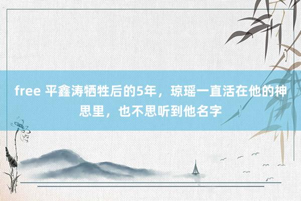 free 平鑫涛牺牲后的5年，琼瑶一直活在他的神思里，也不思听到他名字