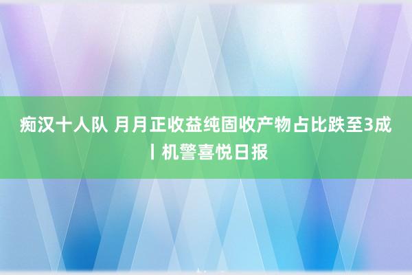 痴汉十人队 月月正收益纯固收产物占比跌至3成丨机警喜悦日报