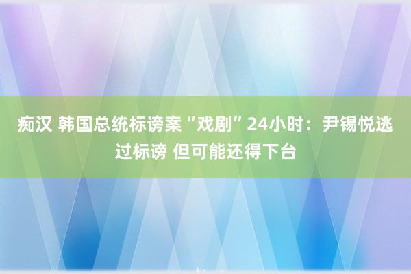 痴汉 韩国总统标谤案“戏剧”24小时：尹锡悦逃过标谤 但可能还得下台