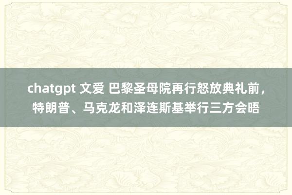 chatgpt 文爱 巴黎圣母院再行怒放典礼前，特朗普、马克龙和泽连斯基举行三方会晤