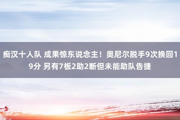 痴汉十人队 成果惊东说念主！奥尼尔脱手9次换回19分 另有7板2助2断但未能助队告捷