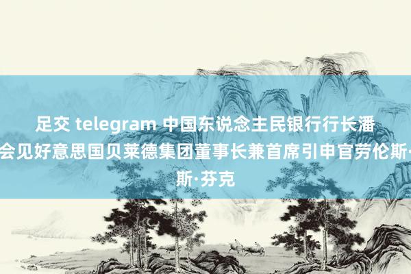 足交 telegram 中国东说念主民银行行长潘功胜会见好意思国贝莱德集团董事长兼首席引申官劳伦斯·芬克
