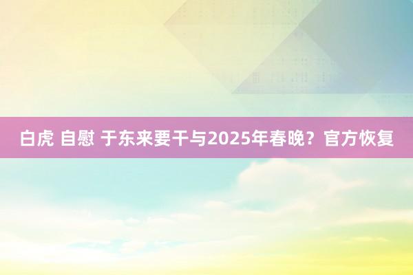 白虎 自慰 于东来要干与2025年春晚？官方恢复
