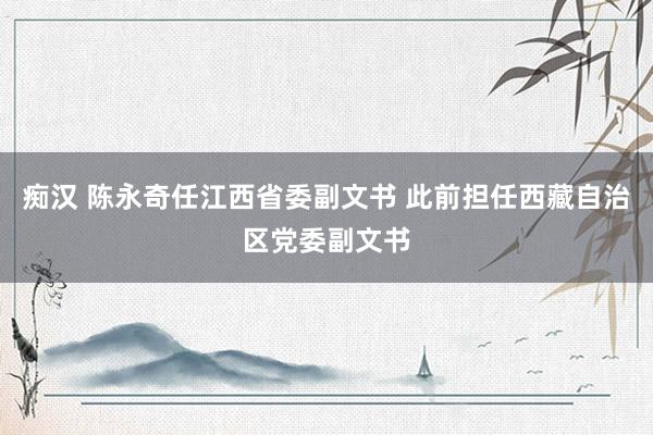 痴汉 陈永奇任江西省委副文书 此前担任西藏自治区党委副文书
