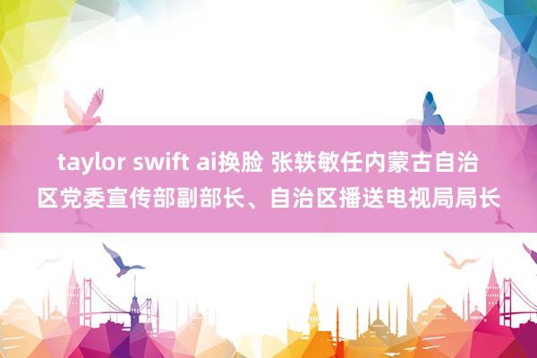 taylor swift ai换脸 张轶敏任内蒙古自治区党委宣传部副部长、自治区播送电视局局长