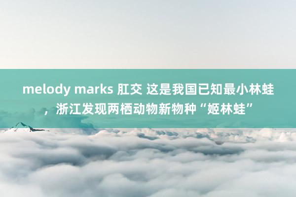 melody marks 肛交 这是我国已知最小林蛙，浙江发现两栖动物新物种“姬林蛙”