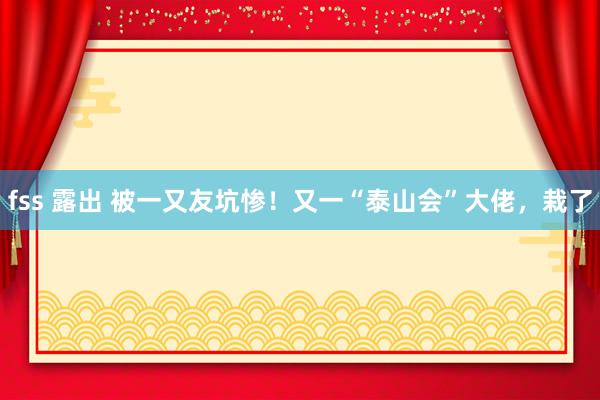 fss 露出 被一又友坑惨！又一“泰山会”大佬，栽了