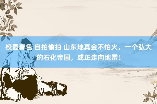 校园春色 自拍偷拍 山东地真金不怕火，一个弘大的石化帝国，或正走向地雷！