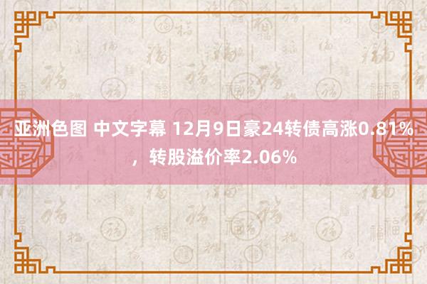 亚洲色图 中文字幕 12月9日豪24转债高涨0.81%，转股溢价率2.06%