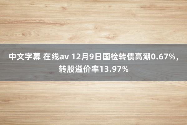 中文字幕 在线av 12月9日国检转债高潮0.67%，转股溢价率13.97%