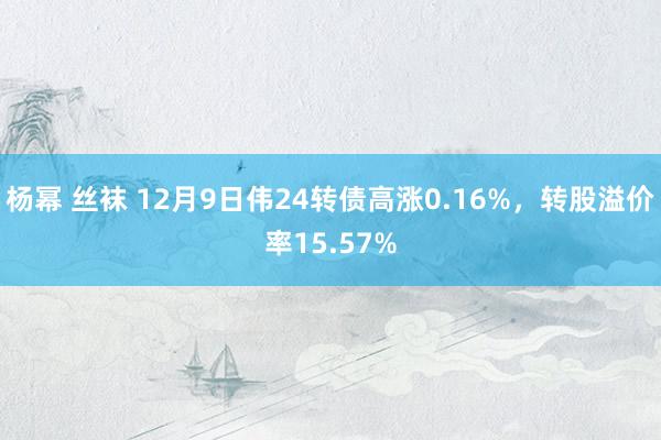 杨幂 丝袜 12月9日伟24转债高涨0.16%，转股溢价率15.57%