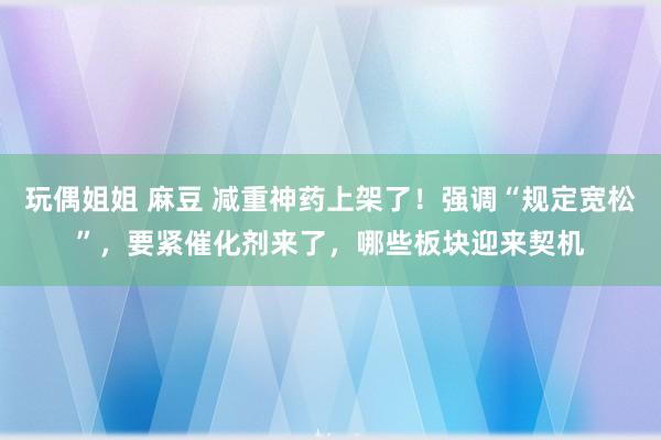 玩偶姐姐 麻豆 减重神药上架了！强调“规定宽松”，要紧催化剂来了，哪些板块迎来契机