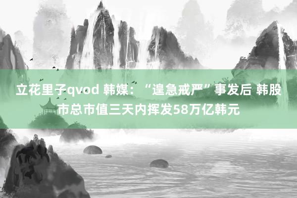 立花里子qvod 韩媒：“遑急戒严”事发后 韩股市总市值三天内挥发58万亿韩元