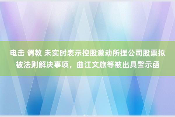 电击 调教 未实时表示控股激动所捏公司股票拟被法则解决事项，曲江文旅等被出具警示函