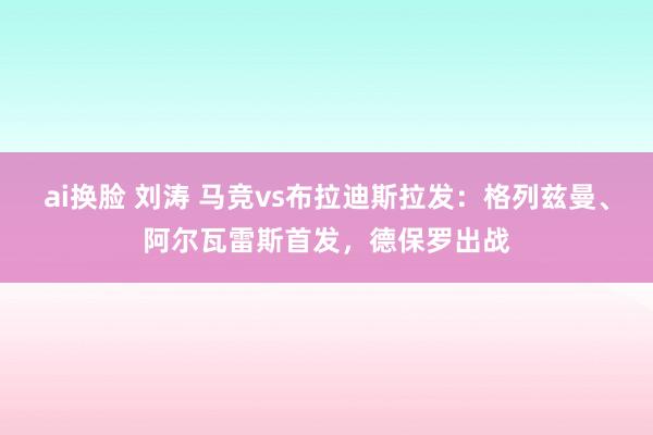 ai换脸 刘涛 马竞vs布拉迪斯拉发：格列兹曼、阿尔瓦雷斯首发，德保罗出战