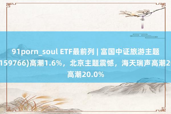 91porn_soul ETF最前列 | 富国中证旅游主题ETF(159766)高潮1.6%，北京主题震憾，海天瑞声高潮20.0%
