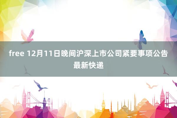 free 12月11日晚间沪深上市公司紧要事项公告最新快递