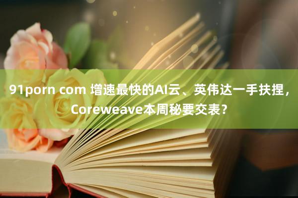 91porn com 增速最快的AI云、英伟达一手扶捏，Coreweave本周秘要交表？