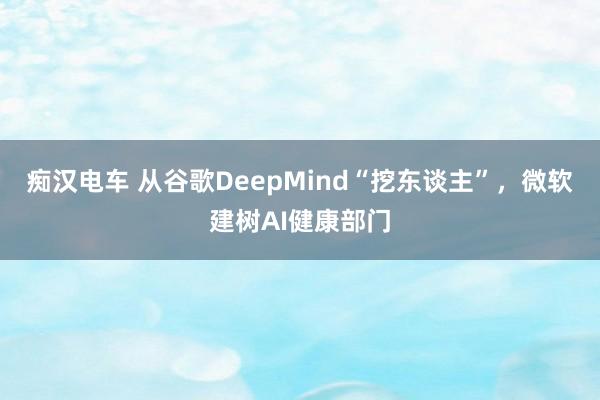 痴汉电车 从谷歌DeepMind“挖东谈主”，微软建树AI健康部门
